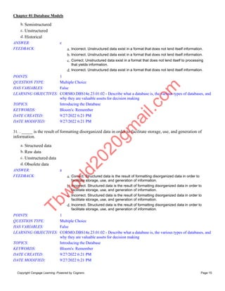 Chapter 01 Database Models
Copyright Cengage Learning. Powered by Cognero. Page 15
b. Semistructured
c. Unstructured
d. Historical
ANSWER: c
FEEDBACK: a. Incorrect. Unstructured data exist in a format that does not lend itself information.
b. Incorrect. Unstructured data exist in a format that does not lend itself information.
c. Correct. Unstructured data exist in a format that does not lend itself to processing
that yields information.
d. Incorrect. Unstructured data exist in a format that does not lend itself information.
POINTS: 1
QUESTION TYPE: Multiple Choice
HAS VARIABLES: False
LEARNING OBJECTIVES: CORMO.DBS14e.23.01.02 - Describe what a database is, the various types of databases, and
why they are valuable assets for decision making
TOPICS: Introducing the Database
KEYWORDS: Bloom's: Remember
DATE CREATED: 9/27/2022 6:21 PM
DATE MODIFIED: 9/27/2022 6:21 PM
31. . _____ is the result of formatting disorganized data in order to facilitate storage, use, and generation of
information.
a. Structured data
b. Raw data
c. Unstructured data
d. Obsolete data
ANSWER: a
FEEDBACK: a. Correct. Structured data is the result of formatting disorganized data in order to
facilitate storage, use, and generation of information.
b. Incorrect. Structured data is the result of formatting disorganized data in order to
facilitate storage, use, and generation of information.
c. Incorrect. Structured data is the result of formatting disorganized data in order to
facilitate storage, use, and generation of information.
d. Incorrect. Structured data is the result of formatting disorganized data in order to
facilitate storage, use, and generation of information.
POINTS: 1
QUESTION TYPE: Multiple Choice
HAS VARIABLES: False
LEARNING OBJECTIVES: CORMO.DBS14e.23.01.02 - Describe what a database is, the various types of databases, and
why they are valuable assets for decision making
TOPICS: Introducing the Database
KEYWORDS: Bloom's: Remember
DATE CREATED: 9/27/2022 6:21 PM
DATE MODIFIED: 9/27/2022 6:21 PM
T
b
w
o
r
l
d
2
0
2
0
g
m
a
i
l
.
c
o
m
 