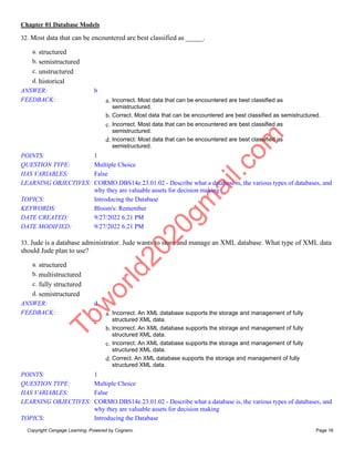 Chapter 01 Database Models
Copyright Cengage Learning. Powered by Cognero. Page 16
32. Most data that can be encountered are best classified as _____.
a. structured
b. semistructured
c. unstructured
d. historical
ANSWER: b
FEEDBACK: a. Incorrect. Most data that can be encountered are best classified as
semistructured.
b. Correct. Most data that can be encountered are best classified as semistructured.
c. Incorrect. Most data that can be encountered are best classified as
semistructured.
d. Incorrect. Most data that can be encountered are best classified as
semistructured.
POINTS: 1
QUESTION TYPE: Multiple Choice
HAS VARIABLES: False
LEARNING OBJECTIVES: CORMO.DBS14e.23.01.02 - Describe what a database is, the various types of databases, and
why they are valuable assets for decision making
TOPICS: Introducing the Database
KEYWORDS: Bloom's: Remember
DATE CREATED: 9/27/2022 6:21 PM
DATE MODIFIED: 9/27/2022 6:21 PM
33. Jude is a database administrator. Jude wants to store and manage an XML database. What type of XML data
should Jude plan to use?
a. structured
b. multistructured
c. fully structured
d. semistructured
ANSWER: d
FEEDBACK: a. Incorrect. An XML database supports the storage and management of fully
structured XML data.
b. Incorrect. An XML database supports the storage and management of fully
structured XML data.
c. Incorrect. An XML database supports the storage and management of fully
structured XML data.
d. Correct. An XML database supports the storage and management of fully
structured XML data.
POINTS: 1
QUESTION TYPE: Multiple Choice
HAS VARIABLES: False
LEARNING OBJECTIVES: CORMO.DBS14e.23.01.02 - Describe what a database is, the various types of databases, and
why they are valuable assets for decision making
TOPICS: Introducing the Database
T
b
w
o
r
l
d
2
0
2
0
g
m
a
i
l
.
c
o
m
 