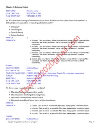 Chapter 01 Database Models
Copyright Cengage Learning. Powered by Cognero. Page 17
KEYWORDS: Bloom's: Apply
DATE CREATED: 9/27/2022 6:21 PM
DATE MODIFIED: 9/27/2022 6:21 PM
34. Which of the following refers to the situation where different versions of the same data are stored at
different places because they were not updated consistently?
a. Data query
b. Data integrity
c. Data dictionary
d. Data redundancy
ANSWER: d
FEEDBACK: a. Incorrect. Data redundancy refers to the situation where different versions of the
same data are stored at different places because they were not updated
consistently.
b. Incorrect. Data redundancy refers to the situation where different versions of the
same data are stored at different places because they were not updated
consistently.
c. Incorrect. Data redundancy refers to the situation where different versions of the
same data are stored at different places because they were not updated
consistently.
d. Correct. Data redundancy refers to the situation where different versions of the
same data are stored at different places because they were not updated
consistently.
POINTS: 1
QUESTION TYPE: Multiple Choice
HAS VARIABLES: False
LEARNING OBJECTIVES: CORMO.DBS14e.23.01.05 - Understand flaws in file system data management
TOPICS: Problems with File System Data Processing
KEYWORDS: Bloom's: Remember
DATE CREATED: 9/27/2022 6:21 PM
DATE MODIFIED: 9/27/2022 6:21 PM
35. .How would you define data that is verifiable?
a. The data always yields consistent results.
b. The data cannot be changed or manipulated.
c. The data is obtained from trusted sources.
d. The data is stored in different places within the database.
ANSWER: a
FEEDBACK: a. Correct. Data is said to be verifiable if the data always yields consistent results
b. Incorrect. Data is said to be verifiable if the data always yields consistent results
c. Incorrect. Data is said to be verifiable if the data always yields consistent results
d. Incorrect. Data is said to be verifiable if the data always yields consistent results
POINTS: 1
QUESTION TYPE: Multiple Choice
T
b
w
o
r
l
d
2
0
2
0
g
m
a
i
l
.
c
o
m
 