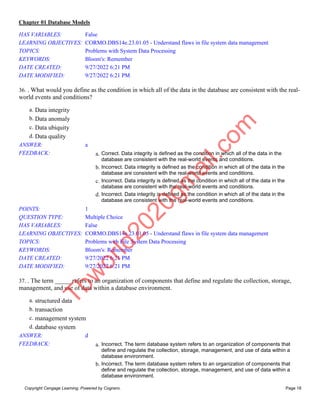 Chapter 01 Database Models
Copyright Cengage Learning. Powered by Cognero. Page 18
HAS VARIABLES: False
LEARNING OBJECTIVES: CORMO.DBS14e.23.01.05 - Understand flaws in file system data management
TOPICS: Problems with System Data Processing
KEYWORDS: Bloom's: Remember
DATE CREATED: 9/27/2022 6:21 PM
DATE MODIFIED: 9/27/2022 6:21 PM
36. . What would you define as the condition in which all of the data in the database are consistent with the real-
world events and conditions?
a. Data integrity
b. Data anomaly
c. Data ubiquity
d. Data quality
ANSWER: a
FEEDBACK: a. Correct. Data integrity is defined as the condition in which all of the data in the
database are consistent with the real-world events and conditions.
b. Incorrect. Data integrity is defined as the condition in which all of the data in the
database are consistent with the real-world events and conditions.
c. Incorrect. Data integrity is defined as the condition in which all of the data in the
database are consistent with the real-world events and conditions.
d. Incorrect. Data integrity is defined as the condition in which all of the data in the
database are consistent with the real-world events and conditions.
POINTS: 1
QUESTION TYPE: Multiple Choice
HAS VARIABLES: False
LEARNING OBJECTIVES: CORMO.DBS14e.23.01.05 - Understand flaws in file system data management
TOPICS: Problems with File System Data Processing
KEYWORDS: Bloom's: Remember
DATE CREATED: 9/27/2022 6:21 PM
DATE MODIFIED: 9/27/2022 6:21 PM
37. . The term _____ refers to an organization of components that define and regulate the collection, storage,
management, and use of data within a database environment.
a. structured data
b. transaction
c. management system
d. database system
ANSWER: d
FEEDBACK: a. Incorrect. The term database system refers to an organization of components that
define and regulate the collection, storage, management, and use of data within a
database environment.
b. Incorrect. The term database system refers to an organization of components that
define and regulate the collection, storage, management, and use of data within a
database environment.
T
b
w
o
r
l
d
2
0
2
0
g
m
a
i
l
.
c
o
m
 