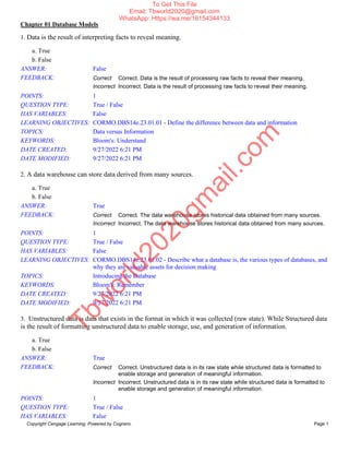 Chapter 01 Database Models
Copyright Cengage Learning. Powered by Cognero. Page 1
1. Data is the result of interpreting facts to reveal meaning.
a. True
b. False
ANSWER: False
FEEDBACK: Correct Correct. Data is the result of processing raw facts to reveal their meaning.
Incorrect Incorrect. Data is the result of processing raw facts to reveal their meaning.
POINTS: 1
QUESTION TYPE: True / False
HAS VARIABLES: False
LEARNING OBJECTIVES: CORMO.DBS14e.23.01.01 - Define the difference between data and information
TOPICS: Data versus Information
KEYWORDS: Bloom's: Understand
DATE CREATED: 9/27/2022 6:21 PM
DATE MODIFIED: 9/27/2022 6:21 PM
2. A data warehouse can store data derived from many sources.
a. True
b. False
ANSWER: True
FEEDBACK: Correct Correct. The data warehouse stores historical data obtained from many sources.
Incorrect Incorrect. The data warehouse stores historical data obtained from many sources.
POINTS: 1
QUESTION TYPE: True / False
HAS VARIABLES: False
LEARNING OBJECTIVES: CORMO.DBS14e.23.01.02 - Describe what a database is, the various types of databases, and
why they are valuable assets for decision making
TOPICS: Introducing the Database
KEYWORDS: Bloom's: Remember
DATE CREATED: 9/27/2022 6:21 PM
DATE MODIFIED: 9/27/2022 6:21 PM
3. Unstructured data is data that exists in the format in which it was collected (raw state). While Structured data
is the result of formatting unstructured data to enable storage, use, and generation of information.
a. True
b. False
ANSWER: True
FEEDBACK: Correct Correct. Unstructured data is in its raw state while structured data is formatted to
enable storage and generation of meaningful information.
Incorrect Incorrect. Unstructured data is in its raw state while structured data is formatted to
enable storage and generation of meaningful information.
POINTS: 1
QUESTION TYPE: True / False
HAS VARIABLES: False
T
b
w
o
r
l
d
2
0
2
0
g
m
a
i
l
.
c
o
m
To Get This File
Email: Tbworld2020@gmail.com
WhatsApp: Https://wa.me/16154344133
 