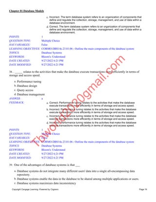 Chapter 01 Database Models
Copyright Cengage Learning. Powered by Cognero. Page 19
c. Incorrect. The term database system refers to an organization of components that
define and regulate the collection, storage, management, and use of data within a
database environment.
d. Correct. The term database system refers to an organization of components that
define and regulate the collection, storage, management, and use of data within a
database environment.
POINTS: 1
QUESTION TYPE: Multiple Choice
HAS VARIABLES: False
LEARNING OBJECTIVES: CORMO.DBS14e.23.01.06 - Outline the main components of the database system
TOPICS: Database Systems
KEYWORDS: Bloom's: Understand
DATE CREATED: 9/27/2022 6:21 PM
DATE MODIFIED: 9/27/2022 6:21 PM
38. . _____ relates to the activities that make the database execute transactions more efficiently in terms of
storage and access speed.
a. Performance tuning
b. Database design
c. Query access
d. Database management
ANSWER: a
FEEDBACK: a. Correct. Performance tuning relates to the activities that make the database
execute transactions more efficiently in terms of storage and access speed.
b. Incorrect. Performance tuning relates to the activities that make the database
execute transactions more efficiently in terms of storage and access speed.
c. Incorrect. Performance tuning relates to the activities that make the database
execute transactions more efficiently in terms of storage and access speed.
d. Incorrect. Performance tuning relates to the activities that make the database
execute transactions more efficiently in terms of storage and access speed.
POINTS: 1
QUESTION TYPE: Multiple Choice
HAS VARIABLES: False
LEARNING OBJECTIVES: CORMO.DBS14e.23.01.06 - Outline the main components of the database system
TOPICS: Database Systems
KEYWORDS: Bloom's: Understand
DATE CREATED: 9/27/2022 6:21 PM
DATE MODIFIED: 9/27/2022 6:21 PM
39. One of the advantages of database systems is that ___
a. Database systems do not integrate many different users' data into a single all-encompassing data
repository.
b. Database systems enable the data in the database to be shared among multiple applications or users.
c. Database systems maximizes data inconsistency
T
b
w
o
r
l
d
2
0
2
0
g
m
a
i
l
.
c
o
m
 