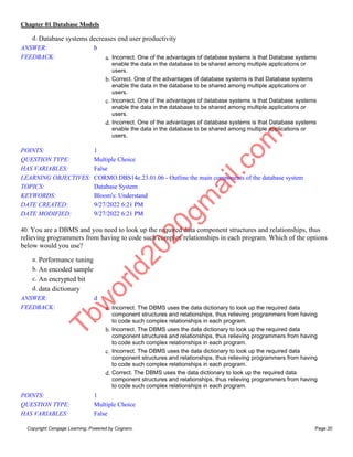 Chapter 01 Database Models
Copyright Cengage Learning. Powered by Cognero. Page 20
d. Database systems decreases end user productivity
ANSWER: b
FEEDBACK: a. Incorrect. One of the advantages of database systems is that Database systems
enable the data in the database to be shared among multiple applications or
users.
b. Correct. One of the advantages of database systems is that Database systems
enable the data in the database to be shared among multiple applications or
users.
c. Incorrect. One of the advantages of database systems is that Database systems
enable the data in the database to be shared among multiple applications or
users.
d. Incorrect. One of the advantages of database systems is that Database systems
enable the data in the database to be shared among multiple applications or
users.
POINTS: 1
QUESTION TYPE: Multiple Choice
HAS VARIABLES: False
LEARNING OBJECTIVES: CORMO.DBS14e.23.01.06 - Outline the main components of the database system
TOPICS: Database System
KEYWORDS: Bloom's: Understand
DATE CREATED: 9/27/2022 6:21 PM
DATE MODIFIED: 9/27/2022 6:21 PM
40. You are a DBMS and you need to look up the required data component structures and relationships, thus
relieving programmers from having to code such complex relationships in each program. Which of the options
below would you use?
a. Performance tuning
b. An encoded sample
c. An encrypted bit
d. data dictionary
ANSWER: d
FEEDBACK: a. Incorrect. The DBMS uses the data dictionary to look up the required data
component structures and relationships, thus relieving programmers from having
to code such complex relationships in each program.
b. Incorrect. The DBMS uses the data dictionary to look up the required data
component structures and relationships, thus relieving programmers from having
to code such complex relationships in each program.
c. Incorrect. The DBMS uses the data dictionary to look up the required data
component structures and relationships, thus relieving programmers from having
to code such complex relationships in each program.
d. Correct. The DBMS uses the data dictionary to look up the required data
component structures and relationships, thus relieving programmers from having
to code such complex relationships in each program.
POINTS: 1
QUESTION TYPE: Multiple Choice
HAS VARIABLES: False
T
b
w
o
r
l
d
2
0
2
0
g
m
a
i
l
.
c
o
m
 
