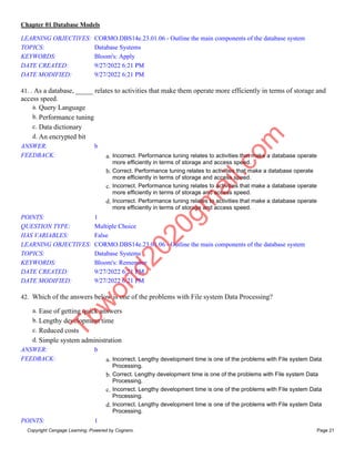 Chapter 01 Database Models
Copyright Cengage Learning. Powered by Cognero. Page 21
LEARNING OBJECTIVES: CORMO.DBS14e.23.01.06 - Outline the main components of the database system
TOPICS: Database Systems
KEYWORDS: Bloom's: Apply
DATE CREATED: 9/27/2022 6:21 PM
DATE MODIFIED: 9/27/2022 6:21 PM
41. . As a database, _____ relates to activities that make them operate more efficiently in terms of storage and
access speed.
a. Query Language
b. Performance tuning
c. Data dictionary
d. An encrypted bit
ANSWER: b
FEEDBACK: a. Incorrect. Performance tuning relates to activities that make a database operate
more efficiently in terms of storage and access speed.
b. Correct. Performance tuning relates to activities that make a database operate
more efficiently in terms of storage and access speed.
c. Incorrect. Performance tuning relates to activities that make a database operate
more efficiently in terms of storage and access speed.
d. Incorrect. Performance tuning relates to activities that make a database operate
more efficiently in terms of storage and access speed.
POINTS: 1
QUESTION TYPE: Multiple Choice
HAS VARIABLES: False
LEARNING OBJECTIVES: CORMO.DBS14e.23.01.06 - Outline the main components of the database system
TOPICS: Database Systems
KEYWORDS: Bloom's: Remember
DATE CREATED: 9/27/2022 6:21 PM
DATE MODIFIED: 9/27/2022 6:21 PM
42. Which of the answers below is one of the problems with File system Data Processing?
a. Ease of getting quick answers
b. Lengthy development time
c. Reduced costs
d. Simple system administration
ANSWER: b
FEEDBACK: a. Incorrect. Lengthy development time is one of the problems with File system Data
Processing.
b. Correct. Lengthy development time is one of the problems with File system Data
Processing.
c. Incorrect. Lengthy development time is one of the problems with File system Data
Processing.
d. Incorrect. Lengthy development time is one of the problems with File system Data
Processing.
POINTS: 1
T
b
w
o
r
l
d
2
0
2
0
g
m
a
i
l
.
c
o
m
 