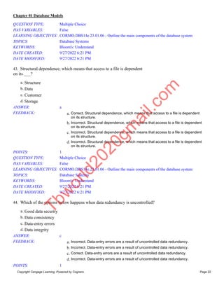 Chapter 01 Database Models
Copyright Cengage Learning. Powered by Cognero. Page 22
QUESTION TYPE: Multiple Choice
HAS VARIABLES: False
LEARNING OBJECTIVES: CORMO.DBS14e.23.01.06 - Outline the main components of the database system
TOPICS: Database Systems
KEYWORDS: Bloom's: Understand
DATE CREATED: 9/27/2022 6:21 PM
DATE MODIFIED: 9/27/2022 6:21 PM
43. Structural dependence, which means that access to a file is dependent
on its ___?
a. Structure
b. Data
c. Customer
d. Storage
ANSWER: a
FEEDBACK: a. Correct. Structural dependence, which means that access to a file is dependent
on its structure.
b. Incorrect. Structural dependence, which means that access to a file is dependent
on its structure.
c. Incorrect. Structural dependence, which means that access to a file is dependent
on its structure.
d. Incorrect. Structural dependence, which means that access to a file is dependent
on its structure.
POINTS: 1
QUESTION TYPE: Multiple Choice
HAS VARIABLES: False
LEARNING OBJECTIVES: CORMO.DBS14e.23.01.06 - Outline the main components of the database system
TOPICS: Database Systems
KEYWORDS: Bloom's: Understand
DATE CREATED: 9/27/2022 6:21 PM
DATE MODIFIED: 9/27/2022 6:21 PM
44. Which of the options below happens when data redundancy is uncontrolled?
a. Good data security
b. Data consistency
c. Data-entry errors
d. Data integrity
ANSWER: c
FEEDBACK: a. Incorrect. Data-entry errors are a result of uncontrolled data redundancy.
b. Incorrect. Data-entry errors are a result of uncontrolled data redundancy.
c. Correct. Data-entry errors are a result of uncontrolled data redundancy.
d. Incorrect. Data-entry errors are a result of uncontrolled data redundancy.
POINTS: 1
T
b
w
o
r
l
d
2
0
2
0
g
m
a
i
l
.
c
o
m
 