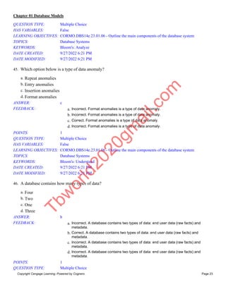 Chapter 01 Database Models
Copyright Cengage Learning. Powered by Cognero. Page 23
QUESTION TYPE: Multiple Choice
HAS VARIABLES: False
LEARNING OBJECTIVES: CORMO.DBS14e.23.01.06 - Outline the main components of the database system
TOPICS: Database Systems
KEYWORDS: Bloom's: Analyze
DATE CREATED: 9/27/2022 6:21 PM
DATE MODIFIED: 9/27/2022 6:21 PM
45. Which option below is a type of data anomaly?
a. Repeat anomalies
b. Entry anomalies
c. Insertion anomalies
d. Format anomalies
ANSWER: c
FEEDBACK: a. Incorrect. Format anomalies is a type of data anomaly.
b. Incorrect. Format anomalies is a type of data anomaly.
c. Correct. Format anomalies is a type of data anomaly.
d. Incorrect. Format anomalies is a type of data anomaly.
POINTS: 1
QUESTION TYPE: Multiple Choice
HAS VARIABLES: False
LEARNING OBJECTIVES: CORMO.DBS14e.23.01.06 - Outline the main components of the database system
TOPICS: Database Systems
KEYWORDS: Bloom's: Understand
DATE CREATED: 9/27/2022 6:21 PM
DATE MODIFIED: 9/27/2022 6:21 PM
46. A database contains how many types of data?
a. Four
b. Two
c. One
d. Three
ANSWER: b
FEEDBACK: a. Incorrect. A database contains two types of data: end user data (raw facts) and
metadata.
b. Correct. A database contains two types of data: end user data (raw facts) and
metadata.
c. Incorrect. A database contains two types of data: end user data (raw facts) and
metadata.
d. Incorrect. A database contains two types of data: end user data (raw facts) and
metadata.
POINTS: 1
QUESTION TYPE: Multiple Choice
T
b
w
o
r
l
d
2
0
2
0
g
m
a
i
l
.
c
o
m
 