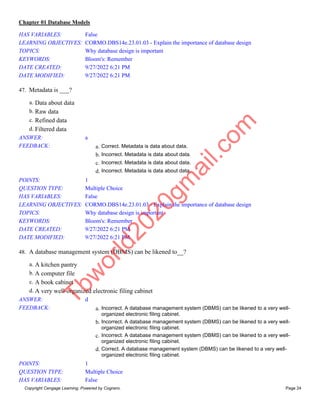 Chapter 01 Database Models
Copyright Cengage Learning. Powered by Cognero. Page 24
HAS VARIABLES: False
LEARNING OBJECTIVES: CORMO.DBS14e.23.01.03 - Explain the importance of database design
TOPICS: Why database design is important
KEYWORDS: Bloom's: Remember
DATE CREATED: 9/27/2022 6:21 PM
DATE MODIFIED: 9/27/2022 6:21 PM
47. Metadata is ___?
a. Data about data
b. Raw data
c. Refined data
d. Filtered data
ANSWER: a
FEEDBACK: a. Correct. Metadata is data about data.
b. Incorrect. Metadata is data about data.
c. Incorrect. Metadata is data about data.
d. Incorrect. Metadata is data about data.
POINTS: 1
QUESTION TYPE: Multiple Choice
HAS VARIABLES: False
LEARNING OBJECTIVES: CORMO.DBS14e.23.01.03 - Explain the importance of database design
TOPICS: Why database design is important
KEYWORDS: Bloom's: Remember
DATE CREATED: 9/27/2022 6:21 PM
DATE MODIFIED: 9/27/2022 6:21 PM
48. A database management system (DBMS) can be likened to__?
a. A kitchen pantry
b. A computer file
c. A book cabinet
d. A very well-organized electronic filing cabinet
ANSWER: d
FEEDBACK: a. Incorrect. A database management system (DBMS) can be likened to a very well-
organized electronic filing cabinet.
b. Incorrect. A database management system (DBMS) can be likened to a very well-
organized electronic filing cabinet.
c. Incorrect. A database management system (DBMS) can be likened to a very well-
organized electronic filing cabinet.
d. Correct. A database management system (DBMS) can be likened to a very well-
organized electronic filing cabinet.
POINTS: 1
QUESTION TYPE: Multiple Choice
HAS VARIABLES: False
T
b
w
o
r
l
d
2
0
2
0
g
m
a
i
l
.
c
o
m
 