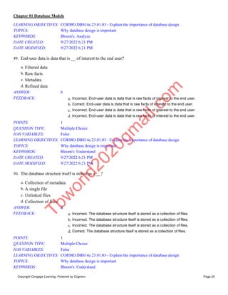 Chapter 01 Database Models
Copyright Cengage Learning. Powered by Cognero. Page 25
LEARNING OBJECTIVES: CORMO.DBS14e.23.01.03 - Explain the importance of database design
TOPICS: Why database design is important
KEYWORDS: Bloom's: Analyze
DATE CREATED: 9/27/2022 6:21 PM
DATE MODIFIED: 9/27/2022 6:21 PM
49. End-user data is data that is __ of interest to the end user?
a. Filtered data
b. Raw facts
c. Metadata
d. Refined data
ANSWER: b
FEEDBACK: a. Incorrect. End-user data is data that is raw facts of interest to the end user.
b. Correct. End-user data is data that is raw facts of interest to the end user.
c. Incorrect. End-user data is data that is raw facts of interest to the end user.
d. Incorrect. End-user data is data that is raw facts of interest to the end user.
POINTS: 1
QUESTION TYPE: Multiple Choice
HAS VARIABLES: False
LEARNING OBJECTIVES: CORMO.DBS14e.23.01.03 - Explain the importance of database design
TOPICS: Why database design is important
KEYWORDS: Bloom's: Understand
DATE CREATED: 9/27/2022 6:21 PM
DATE MODIFIED: 9/27/2022 6:21 PM
50. The database structure itself is stored as a __?
a. Collection of metadata
b. A single file
c. Unlinked files
d. Collection of files
ANSWER: d
FEEDBACK: a. Incorrect. The database structure itself is stored as a collection of files.
b. Incorrect. The database structure itself is stored as a collection of files.
c. Incorrect. The database structure itself is stored as a collection of files.
d. Correct. The database structure itself is stored as a collection of files.
POINTS: 1
QUESTION TYPE: Multiple Choice
HAS VARIABLES: False
LEARNING OBJECTIVES: CORMO.DBS14e.23.01.03 - Explain the importance of database design
TOPICS: Why database design is important
KEYWORDS: Bloom's: Understand
T
b
w
o
r
l
d
2
0
2
0
g
m
a
i
l
.
c
o
m
 