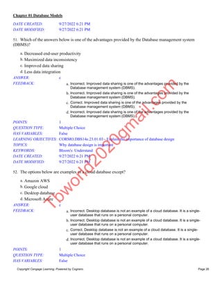 Chapter 01 Database Models
Copyright Cengage Learning. Powered by Cognero. Page 26
DATE CREATED: 9/27/2022 6:21 PM
DATE MODIFIED: 9/27/2022 6:21 PM
51. Which of the answers below is one of the advantages provided by the Database management system
(DBMS)?
a. Decreased end-user productivity
b. Maximized data inconsistency
c. Improved data sharing
d. Less data integration
ANSWER: c
FEEDBACK: a. Incorrect. Improved data sharing is one of the advantages provided by the
Database management system (DBMS).
b. Incorrect. Improved data sharing is one of the advantages provided by the
Database management system (DBMS).
c. Correct. Improved data sharing is one of the advantages provided by the
Database management system (DBMS).
d. Incorrect. Improved data sharing is one of the advantages provided by the
Database management system (DBMS).
POINTS: 1
QUESTION TYPE: Multiple Choice
HAS VARIABLES: False
LEARNING OBJECTIVES: CORMO.DBS14e.23.01.03 - Explain the importance of database design
TOPICS: Why database design is important
KEYWORDS: Bloom's: Understand
DATE CREATED: 9/27/2022 6:21 PM
DATE MODIFIED: 9/27/2022 6:21 PM
52. The options below are examples of a cloud database except?
a. Amazon AWS
b. Google cloud
c. Desktop database
d. Microsoft Azure
ANSWER: c
FEEDBACK: a. Incorrect. Desktop database is not an example of a cloud database. It is a single-
user database that runs on a personal computer.
b. Incorrect. Desktop database is not an example of a cloud database. It is a single-
user database that runs on a personal computer.
c. Correct. Desktop database is not an example of a cloud database. It is a single-
user database that runs on a personal computer.
d. Incorrect. Desktop database is not an example of a cloud database. It is a single-
user database that runs on a personal computer.
POINTS: 1
QUESTION TYPE: Multiple Choice
HAS VARIABLES: False
T
b
w
o
r
l
d
2
0
2
0
g
m
a
i
l
.
c
o
m
 