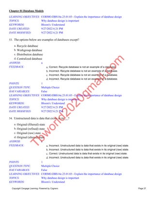 Chapter 01 Database Models
Copyright Cengage Learning. Powered by Cognero. Page 27
LEARNING OBJECTIVES: CORMO.DBS14e.23.01.03 - Explain the importance of database design
TOPICS: Why database design is important
KEYWORDS: Bloom's: Understand
DATE CREATED: 9/27/2022 6:21 PM
DATE MODIFIED: 9/27/2022 6:21 PM
53. The options below are examples of databases except?
a. Recycle database
b. Workgroup database
c. Distribution database
d. Centralized database
ANSWER: a
FEEDBACK: a. Correct. Recycle database is not an example of a database.
b. Incorrect. Recycle database is not an example of a database.
c. Incorrect. Recycle database is not an example of a database.
d. Incorrect. Recycle database is not an example of a database.
POINTS: 1
QUESTION TYPE: Multiple Choice
HAS VARIABLES: False
LEARNING OBJECTIVES: CORMO.DBS14e.23.01.03 - Explain the importance of database design
TOPICS: Why database design is important
KEYWORDS: Bloom's: Understand
DATE CREATED: 9/27/2022 6:21 PM
DATE MODIFIED: 9/27/2022 6:21 PM
54. Unstructured data is data that exists in its __?
a. Original (filtered) state
b. Original (refined) state
c. Original (raw) state
d. Original (altered) state
ANSWER: c
FEEDBACK: a. Incorrect. Unstructured data is data that exists in its original (raw) state.
b. Incorrect. Unstructured data is data that exists in its original (raw) state.
c. Correct. Unstructured data is data that exists in its original (raw) state.
d. Incorrect. Unstructured data is data that exists in its original (raw) state.
POINTS: 1
QUESTION TYPE: Multiple Choice
HAS VARIABLES: False
LEARNING OBJECTIVES: CORMO.DBS14e.23.01.03 - Explain the importance of database design
TOPICS: Why database design is important
KEYWORDS: Bloom's: Understand
T
b
w
o
r
l
d
2
0
2
0
g
m
a
i
l
.
c
o
m
 