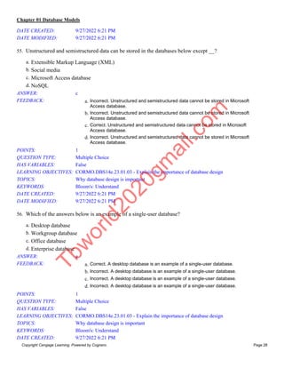 Chapter 01 Database Models
Copyright Cengage Learning. Powered by Cognero. Page 28
DATE CREATED: 9/27/2022 6:21 PM
DATE MODIFIED: 9/27/2022 6:21 PM
55. Unstructured and semistructured data can be stored in the databases below except __?
a. Extensible Markup Language (XML)
b. Social media
c. Microsoft Access database
d. NoSQL
ANSWER: c
FEEDBACK: a. Incorrect. Unstructured and semistructured data cannot be stored in Microsoft
Access database.
b. Incorrect. Unstructured and semistructured data cannot be stored in Microsoft
Access database.
c. Correct. Unstructured and semistructured data cannot be stored in Microsoft
Access database.
d. Incorrect. Unstructured and semistructured data cannot be stored in Microsoft
Access database.
POINTS: 1
QUESTION TYPE: Multiple Choice
HAS VARIABLES: False
LEARNING OBJECTIVES: CORMO.DBS14e.23.01.03 - Explain the importance of database design
TOPICS: Why database design is important
KEYWORDS: Bloom's: Understand
DATE CREATED: 9/27/2022 6:21 PM
DATE MODIFIED: 9/27/2022 6:21 PM
56. Which of the answers below is an example of a single-user database?
a. Desktop database
b. Workgroup database
c. Office database
d. Enterprise database
ANSWER: a
FEEDBACK: a. Correct. A desktop database is an example of a single-user database.
b. Incorrect. A desktop database is an example of a single-user database.
c. Incorrect. A desktop database is an example of a single-user database.
d. Incorrect. A desktop database is an example of a single-user database.
POINTS: 1
QUESTION TYPE: Multiple Choice
HAS VARIABLES: False
LEARNING OBJECTIVES: CORMO.DBS14e.23.01.03 - Explain the importance of database design
TOPICS: Why database design is important
KEYWORDS: Bloom's: Understand
DATE CREATED: 9/27/2022 6:21 PM
T
b
w
o
r
l
d
2
0
2
0
g
m
a
i
l
.
c
o
m
 