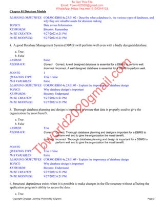 Chapter 01 Database Models
Copyright Cengage Learning. Powered by Cognero. Page 2
LEARNING OBJECTIVES: CORMO.DBS14e.23.01.02 - Describe what a database is, the various types of databases, and
why they are valuable assets for decision making
TOPICS: Data versus Information
KEYWORDS: Bloom's: Remember
DATE CREATED: 9/27/2022 6:21 PM
DATE MODIFIED: 9/27/2022 6:21 PM
4. A good Database Management System (DBMS) will perform well even with a badly designed database.
a. True
b. False
ANSWER: False
FEEDBACK: Correct Correct. A well designed database is essential for a DBMS to perform well.
Incorrect Incorrect. A well designed database is essential for a DBMS to perform well.
POINTS: 1
QUESTION TYPE: True / False
HAS VARIABLES: False
LEARNING OBJECTIVES: CORMO.DBS14e.23.01.03 - Explain the importance of database design
TOPICS: Why database design is important
KEYWORDS: Bloom's: Understand
DATE CREATED: 9/27/2022 6:21 PM
DATE MODIFIED: 9/27/2022 6:21 PM
5. Thorough database planning and design is important to ensure that data is properly used to give the
organization the most benefit.
a. True
b. False
ANSWER: True
FEEDBACK: Correct Correct. Thorough database planning and design is important for a DBMS to
perform well and to give the organization the most benefit.
Incorrect Incorrect. Thorough database planning and design is important for a DBMS to
perform well and to give the organization the most benefit.
POINTS: 1
QUESTION TYPE: True / False
HAS VARIABLES: False
LEARNING OBJECTIVES: CORMO.DBS14e.23.01.03 - Explain the importance of database design
TOPICS: Why database design is important
KEYWORDS: Bloom's: Understand
DATE CREATED: 9/27/2022 6:21 PM
DATE MODIFIED: 9/27/2022 6:21 PM
6. Structural dependence exists when it is possible to make changes in the file structure without affecting the
application program's ability to access the data.
a. True
T
b
w
o
r
l
d
2
0
2
0
g
m
a
i
l
.
c
o
m
To Get This File
Email: Tbworld2020@gmail.com
WhatsApp: Https://wa.me/16154344133
 