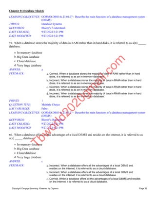 Chapter 01 Database Models
Copyright Cengage Learning. Powered by Cognero. Page 30
LEARNING OBJECTIVES: CORMO.DBS14e.23.01.07 - Describe the main functions of a database management system
(DBMS)
TOPICS: Database Systems
KEYWORDS: Bloom's: Understand
DATE CREATED: 9/27/2022 6:21 PM
DATE MODIFIED: 9/27/2022 6:21 PM
59. When a database stores the majority of data in RAM rather than in hard disks, it is referred to as a(n) _____
database.
a. In-memory database
b. Big Data database
c. Cloud database
d. Very large database
ANSWER: a
FEEDBACK: a. Correct. When a database stores the majority of data in RAM rather than in hard
disks, it is referred to as an in-memory database.
b. Incorrect. When a database stores the majority of data in RAM rather than in hard
disks, it is referred to as an in-memory database.
c. Incorrect. When a database stores the majority of data in RAM rather than in hard
disks, it is referred to as an in-memory database.
d. Incorrect. When a database stores the majority of data in RAM rather than in hard
disks, it is referred to as an in-memory database.
POINTS: 1
QUESTION TYPE: Multiple Choice
HAS VARIABLES: False
LEARNING OBJECTIVES: CORMO.DBS14e.23.01.07 - Describe the main functions of a database management system
(DBMS)
KEYWORDS: Bloom's: Remember
DATE CREATED: 9/27/2022 6:21 PM
DATE MODIFIED: 9/27/2022 6:21 PM
60. When a database offers all the advantages of a local DBMS and resides on the internet, it is referred to as
a(n) _____ database.
a. In-memory database
b. Big Data database
c. Cloud database
d. Very large database
ANSWER: c
FEEDBACK: a. Incorrect. When a database offers all the advantages of a local DBMS and
resides on the internet, it is referred to as a cloud database.
b. Incorrect. When a database offers all the advantages of a local DBMS and
resides on the internet, it is referred to as a cloud database.
c. Correct. When a database offers all the advantages of a local DBMS and resides
on the internet, it is referred to as a cloud database.
T
b
w
o
r
l
d
2
0
2
0
g
m
a
i
l
.
c
o
m
 