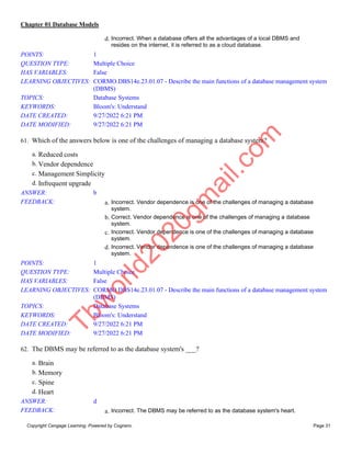Chapter 01 Database Models
Copyright Cengage Learning. Powered by Cognero. Page 31
d. Incorrect. When a database offers all the advantages of a local DBMS and
resides on the internet, it is referred to as a cloud database.
POINTS: 1
QUESTION TYPE: Multiple Choice
HAS VARIABLES: False
LEARNING OBJECTIVES: CORMO.DBS14e.23.01.07 - Describe the main functions of a database management system
(DBMS)
TOPICS: Database Systems
KEYWORDS: Bloom's: Understand
DATE CREATED: 9/27/2022 6:21 PM
DATE MODIFIED: 9/27/2022 6:21 PM
61. Which of the answers below is one of the challenges of managing a database system?
a. Reduced costs
b. Vendor dependence
c. Management Simplicity
d. Infrequent upgrade
ANSWER: b
FEEDBACK: a. Incorrect. Vendor dependence is one of the challenges of managing a database
system.
b. Correct. Vendor dependence is one of the challenges of managing a database
system.
c. Incorrect. Vendor dependence is one of the challenges of managing a database
system.
d. Incorrect. Vendor dependence is one of the challenges of managing a database
system.
POINTS: 1
QUESTION TYPE: Multiple Choice
HAS VARIABLES: False
LEARNING OBJECTIVES: CORMO.DBS14e.23.01.07 - Describe the main functions of a database management system
(DBMS)
TOPICS: Database Systems
KEYWORDS: Bloom's: Understand
DATE CREATED: 9/27/2022 6:21 PM
DATE MODIFIED: 9/27/2022 6:21 PM
62. The DBMS may be referred to as the database system's ___?
a. Brain
b. Memory
c. Spine
d. Heart
ANSWER: d
FEEDBACK: a. Incorrect. The DBMS may be referred to as the database system's heart.
T
b
w
o
r
l
d
2
0
2
0
g
m
a
i
l
.
c
o
m
 