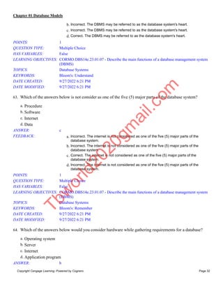 Chapter 01 Database Models
Copyright Cengage Learning. Powered by Cognero. Page 32
b. Incorrect. The DBMS may be referred to as the database system's heart.
c. Incorrect. The DBMS may be referred to as the database system's heart.
d. Correct. The DBMS may be referred to as the database system's heart.
POINTS: 1
QUESTION TYPE: Multiple Choice
HAS VARIABLES: False
LEARNING OBJECTIVES: CORMO.DBS14e.23.01.07 - Describe the main functions of a database management system
(DBMS)
TOPICS: Database Systems
KEYWORDS: Bloom's: Understand
DATE CREATED: 9/27/2022 6:21 PM
DATE MODIFIED: 9/27/2022 6:21 PM
63. Which of the answers below is not consider as one of the five (5) major parts of the database system?
a. Procedure
b. Software
c. Internet
d. Data
ANSWER: c
FEEDBACK: a. Incorrect. The internet is not considered as one of the five (5) major parts of the
database system.
b. Incorrect. The internet is not considered as one of the five (5) major parts of the
database system.
c. Correct. The internet is not considered as one of the five (5) major parts of the
database system.
d. Incorrect. The internet is not considered as one of the five (5) major parts of the
database system.
POINTS: 1
QUESTION TYPE: Multiple Choice
HAS VARIABLES: False
LEARNING OBJECTIVES: CORMO.DBS14e.23.01.07 - Describe the main functions of a database management system
(DBMS)
TOPICS: Database Systems
KEYWORDS: Bloom's: Remember
DATE CREATED: 9/27/2022 6:21 PM
DATE MODIFIED: 9/27/2022 6:21 PM
64. Which of the answers below would you consider hardware while gathering requirements for a database?
a. Operating system
b. Server
c. Internet
d. Application program
ANSWER: b
T
b
w
o
r
l
d
2
0
2
0
g
m
a
i
l
.
c
o
m
 