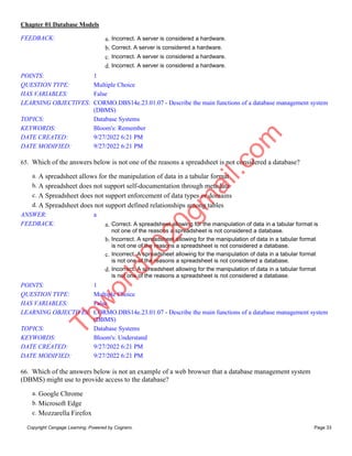 Chapter 01 Database Models
Copyright Cengage Learning. Powered by Cognero. Page 33
FEEDBACK: a. Incorrect. A server is considered a hardware.
b. Correct. A server is considered a hardware.
c. Incorrect. A server is considered a hardware.
d. Incorrect. A server is considered a hardware.
POINTS: 1
QUESTION TYPE: Multiple Choice
HAS VARIABLES: False
LEARNING OBJECTIVES: CORMO.DBS14e.23.01.07 - Describe the main functions of a database management system
(DBMS)
TOPICS: Database Systems
KEYWORDS: Bloom's: Remember
DATE CREATED: 9/27/2022 6:21 PM
DATE MODIFIED: 9/27/2022 6:21 PM
65. Which of the answers below is not one of the reasons a spreadsheet is not considered a database?
a. A spreadsheet allows for the manipulation of data in a tabular format
b. A spreadsheet does not support self-documentation through metadata
c. A Spreadsheet does not support enforcement of data types or domains
d. A Spreadsheet does not support defined relationships among tables
ANSWER: a
FEEDBACK: a. Correct. A spreadsheet allowing for the manipulation of data in a tabular format is
not one of the reasons a spreadsheet is not considered a database.
b. Incorrect. A spreadsheet allowing for the manipulation of data in a tabular format
is not one of the reasons a spreadsheet is not considered a database.
c. Incorrect. A spreadsheet allowing for the manipulation of data in a tabular format
is not one of the reasons a spreadsheet is not considered a database.
d. Incorrect. A spreadsheet allowing for the manipulation of data in a tabular format
is not one of the reasons a spreadsheet is not considered a database.
POINTS: 1
QUESTION TYPE: Multiple Choice
HAS VARIABLES: False
LEARNING OBJECTIVES: CORMO.DBS14e.23.01.07 - Describe the main functions of a database management system
(DBMS)
TOPICS: Database Systems
KEYWORDS: Bloom's: Understand
DATE CREATED: 9/27/2022 6:21 PM
DATE MODIFIED: 9/27/2022 6:21 PM
66. Which of the answers below is not an example of a web browser that a database management system
(DBMS) might use to provide access to the database?
a. Google Chrome
b. Microsoft Edge
c. Mozzarella Firefox
T
b
w
o
r
l
d
2
0
2
0
g
m
a
i
l
.
c
o
m
 