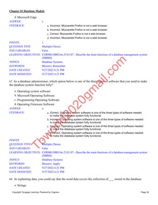 Chapter 01 Database Models
Copyright Cengage Learning. Powered by Cognero. Page 34
d. Microsoft Edge
ANSWER: c
FEEDBACK: a. Incorrect. Mozzarella Firefox is not a web browser.
b. Incorrect. Mozzarella Firefox is not a web browser.
c. Correct. Mozzarella Firefox is not a web browser.
d. Incorrect. Mozzarella Firefox is not a web browser.
POINTS: 1
QUESTION TYPE: Multiple Choice
HAS VARIABLES: False
LEARNING OBJECTIVES: CORMO.DBS14e.23.01.07 - Describe the main functions of a database management system
(DBMS)
TOPICS: Database Systems
KEYWORDS: Bloom's: Remember
DATE CREATED: 9/27/2022 6:21 PM
DATE MODIFIED: 9/27/2022 6:21 PM
67. As a database administrator, which option below is one of the three types of software that you need to make
the database system function fully?
a. Operating system software
b. Microsoft Operating Software
c. Programming Operating Software
d. Operating Firmware Software
ANSWER: a
FEEDBACK: a. Correct. Operating system software is one of the three types of software needed
to make the database system fully functional.
b. Incorrect. Operating system software is one of the three types of software needed
to make the database system fully functional.
c. Incorrect. Operating system software is one of the three types of software needed
to make the database system fully functional.
d. Incorrect. Operating system software is one of the three types of software needed
to make the database system fully functional.
POINTS: 1
QUESTION TYPE: Multiple Choice
HAS VARIABLES: False
LEARNING OBJECTIVES: CORMO.DBS14e.23.01.07 - Describe the main functions of a database management system
(DBMS)
TOPICS: Database Systems
KEYWORDS: Bloom's: Apply
DATE CREATED: 9/27/2022 6:21 PM
DATE MODIFIED: 9/27/2022 6:21 PM
68. In explaining data, you could say that the word data covers the collection of ___ stored in the database.
a. Strings
T
b
w
o
r
l
d
2
0
2
0
g
m
a
i
l
.
c
o
m
 