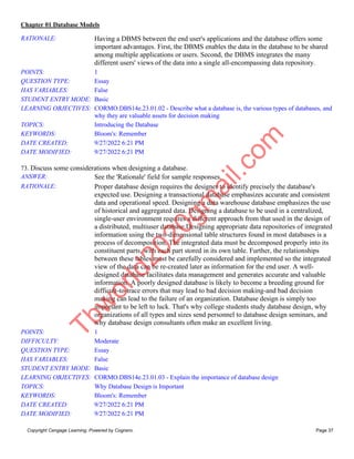 Chapter 01 Database Models
Copyright Cengage Learning. Powered by Cognero. Page 37
RATIONALE: Having a DBMS between the end user's applications and the database offers some
important advantages. First, the DBMS enables the data in the database to be shared
among multiple applications or users. Second, the DBMS integrates the many
different users' views of the data into a single all-encompassing data repository.
POINTS: 1
QUESTION TYPE: Essay
HAS VARIABLES: False
STUDENT ENTRY MODE: Basic
LEARNING OBJECTIVES: CORMO.DBS14e.23.01.02 - Describe what a database is, the various types of databases, and
why they are valuable assets for decision making
TOPICS: Introducing the Database
KEYWORDS: Bloom's: Remember
DATE CREATED: 9/27/2022 6:21 PM
DATE MODIFIED: 9/27/2022 6:21 PM
73. Discuss some considerations when designing a database.
ANSWER: See the 'Rationale' field for sample responses.
RATIONALE: Proper database design requires the designer to identify precisely the database's
expected use. Designing a transactional database emphasizes accurate and consistent
data and operational speed. Designing a data warehouse database emphasizes the use
of historical and aggregated data. Designing a database to be used in a centralized,
single-user environment requires a different approach from that used in the design of
a distributed, multiuser database.Designing appropriate data repositories of integrated
information using the two-dimensional table structures found in most databases is a
process of decomposition. The integrated data must be decomposed properly into its
constituent parts, with each part stored in its own table. Further, the relationships
between these tables must be carefully considered and implemented so the integrated
view of the data can be re-created later as information for the end user. A well-
designed database facilitates data management and generates accurate and valuable
information. A poorly designed database is likely to become a breeding ground for
difficult-to-trace errors that may lead to bad decision making-and bad decision
making can lead to the failure of an organization. Database design is simply too
important to be left to luck. That's why college students study database design, why
organizations of all types and sizes send personnel to database design seminars, and
why database design consultants often make an excellent living.
POINTS: 1
DIFFICULTY: Moderate
QUESTION TYPE: Essay
HAS VARIABLES: False
STUDENT ENTRY MODE: Basic
LEARNING OBJECTIVES: CORMO.DBS14e.23.01.03 - Explain the importance of database design
TOPICS: Why Database Design is Important
KEYWORDS: Bloom's: Remember
DATE CREATED: 9/27/2022 6:21 PM
DATE MODIFIED: 9/27/2022 6:21 PM
T
b
w
o
r
l
d
2
0
2
0
g
m
a
i
l
.
c
o
m
 
