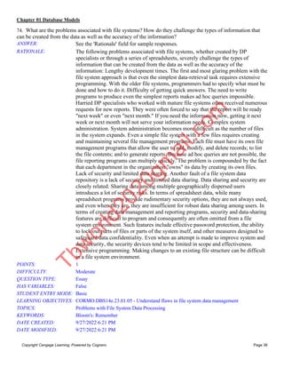 Chapter 01 Database Models
Copyright Cengage Learning. Powered by Cognero. Page 38
74. What are the problems associated with file systems? How do they challenge the types of information that
can be created from the data as well as the accuracy of the information?
ANSWER: See the 'Rationale' field for sample responses.
RATIONALE: The following problems associated with file systems, whether created by DP
specialists or through a series of spreadsheets, severely challenge the types of
information that can be created from the data as well as the accuracy of the
information: Lengthy development times. The first and most glaring problem with the
file system approach is that even the simplest data-retrieval task requires extensive
programming. With the older file systems, programmers had to specify what must be
done and how to do it. Difficulty of getting quick answers. The need to write
programs to produce even the simplest reports makes ad hoc queries impossible.
Harried DP specialists who worked with mature file systems often received numerous
requests for new reports. They were often forced to say that the report will be ready
"next week" or even "next month." If you need the information now, getting it next
week or next month will not serve your information needs. Complex system
administration. System administration becomes more difficult as the number of files
in the system expands. Even a simple file system with a few files requires creating
and maintaining several file management programs. Each file must have its own file
management programs that allow the user to add, modify, and delete records; to list
the file contents; and to generate reports. Because ad hoc queries are not possible, the
file reporting programs can multiply quickly. The problem is compounded by the fact
that each department in the organization "owns" its data by creating its own files.
Lack of security and limited data sharing. Another fault of a file system data
repository is a lack of security and limited data sharing. Data sharing and security are
closely related. Sharing data among multiple geographically dispersed users
introduces a lot of security risks. In terms of spreadsheet data, while many
spreadsheet programs provide rudimentary security options, they are not always used,
and even when they are, they are insufficient for robust data sharing among users. In
terms of creating data management and reporting programs, security and data-sharing
features are difficult to program and consequently are often omitted from a file
system environment. Such features include effective password protection, the ability
to lock out parts of files or parts of the system itself, and other measures designed to
safeguard data confidentiality. Even when an attempt is made to improve system and
data security, the security devices tend to be limited in scope and effectiveness.
Extensive programming. Making changes to an existing file structure can be difficult
in a file system environment.
POINTS: 1
DIFFICULTY: Moderate
QUESTION TYPE: Essay
HAS VARIABLES: False
STUDENT ENTRY MODE: Basic
LEARNING OBJECTIVES: CORMO.DBS14e.23.01.05 - Understand flaws in file system data management
TOPICS: Problems with File System Data Processing
KEYWORDS: Bloom's: Remember
DATE CREATED: 9/27/2022 6:21 PM
DATE MODIFIED: 9/27/2022 6:21 PM
T
b
w
o
r
l
d
2
0
2
0
g
m
a
i
l
.
c
o
m
 