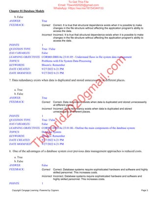 Chapter 01 Database Models
Copyright Cengage Learning. Powered by Cognero. Page 3
b. False
ANSWER: True
FEEDBACK: Correct Correct. It is true that structural dependence exists when it is possible to make
changes in the file structure without affecting the application program's ability to
access the data.
Incorrect Incorrect. It is true that structural dependence exists when it is possible to make
changes in the file structure without affecting the application program's ability to
access the data.
POINTS: 1
QUESTION TYPE: True / False
HAS VARIABLES: False
LEARNING OBJECTIVES: CORMO.DBS14e.23.01.05 - Understand flaws in file system data management
TOPICS: Problems with File System Data Processing
KEYWORDS: Bloom's: Remember
DATE CREATED: 9/27/2022 6:21 PM
DATE MODIFIED: 9/27/2022 6:21 PM
7. Data redundancy exists when data is duplicated and stored unnecessarily at different places.
a. True
b. False
ANSWER: True
FEEDBACK: Correct Correct. Data redundancy exists when data is duplicated and stored unnecessarily
at different places.
Incorrect Incorrect. Data redundancy exists when data is duplicated and stored
unnecessarily at different places.
POINTS: 1
QUESTION TYPE: True / False
HAS VARIABLES: False
LEARNING OBJECTIVES: CORMO.DBS14e.23.01.06 - Outline the main components of the database system
TOPICS: Database System
KEYWORDS: Bloom's: Remember
DATE CREATED: 9/27/2022 6:21 PM
DATE MODIFIED: 9/27/2022 6:21 PM
8. One of the advantages of a database system over previous data management approaches is reduced costs.
a. True
b. False
ANSWER: False
FEEDBACK: Correct Correct. Database systems require sophisticated hardware and software and highly
skilled personnel. This increases costs.
Incorrect Incorrect. Database systems require sophisticated hardware and software and
highly skilled personnel. This increases costs.
POINTS: 1
T
b
w
o
r
l
d
2
0
2
0
g
m
a
i
l
.
c
o
m
To Get This File
Email: Tbworld2020@gmail.com
WhatsApp: Https://wa.me/16154344133
 