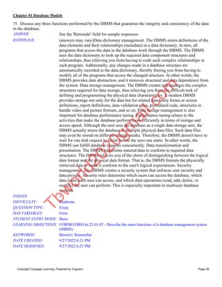 Chapter 01 Database Models
Copyright Cengage Learning. Powered by Cognero. Page 39
75. Discuss any three functions performed by the DBMS that guarantee the integrity and consistency of the data
in the database.
ANSWER: See the 'Rationale' field for sample responses.
RATIONALE: (answers may vary)Data dictionary management. The DBMS stores definitions of the
data elements and their relationships (metadata) in a data dictionary. In turn, all
programs that access the data in the database work through the DBMS. The DBMS
uses the data dictionary to look up the required data component structures and
relationships, thus relieving you from having to code such complex relationships in
each program. Additionally, any changes made in a database structure are
automatically recorded in the data dictionary, thereby freeing you from having to
modify all of the programs that access the changed structure. In other words, the
DBMS provides data abstraction, and it removes structural and data dependence from
the system. Data storage management. The DBMS creates and manages the complex
structures required for data storage, thus relieving you from the difficult task of
defining and programming the physical data characteristics. A modern DBMS
provides storage not only for the data but for related data-entry forms or screen
definitions, report definitions, data validation rules, procedural code, structures to
handle video and picture formats, and so on. Data storage management is also
important for database performance tuning. Performance tuning relates to the
activities that make the database perform more efficiently in terms of storage and
access speed. Although the user sees the database as a single data storage unit, the
DBMS actually stores the database in multiple physical data files. Such data files
may even be stored on different storage media. Therefore, the DBMS doesn't have to
wait for one disk request to finish before the next one starts. In other words, the
DBMS can fulfill database requests concurrently. Data transformation and
presentation. The DBMS transforms entered data to conform to required data
structures. The DBMS relieves you of the chore of distinguishing between the logical
data format and the physical data format. That is, the DBMS formats the physically
retrieved data to make it conform to the user's logical expectations. Security
management. The DBMS creates a security system that enforces user security and
data privacy. Security rules determine which users can access the database, which
data items each user can access, and which data operations (read, add, delete, or
modify) the user can perform. This is especially important in multiuser database
systems.
POINTS: 1
DIFFICULTY: Moderate
QUESTION TYPE: Essay
HAS VARIABLES: False
STUDENT ENTRY MODE: Basic
LEARNING OBJECTIVES: CORMO.DBS14e.23.01.07 - Describe the main functions of a database management system
(DBMS)
KEYWORDS: Bloom's: Remember
DATE CREATED: 9/27/2022 6:21 PM
DATE MODIFIED: 9/27/2022 6:21 PM
T
b
w
o
r
l
d
2
0
2
0
g
m
a
i
l
.
c
o
m
 