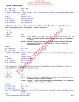Chapter 01 Database Models
Copyright Cengage Learning. Powered by Cognero. Page 4
QUESTION TYPE: True / False
HAS VARIABLES: False
LEARNING OBJECTIVES: CORMO.DBS14e.23.01.07 - Describe the main functions of a database management system
(DBMS)
TOPICS: Database Systems
KEYWORDS: Bloom's: Understand
DATE CREATED: 9/27/2022 6:21 PM
DATE MODIFIED: 9/27/2022 6:21 PM
9. The term database system refers to an organization of components that define and regulate the collection,
storage, management, and use of data within a database environment.
a. True
b. False
ANSWER: True
FEEDBACK: Correct Correct. Database system refers to an organization of components that define and
regulate the collection, storage, management, and use of data within a database
environment.
Incorrect Incorrect. Database system refers to an organization of components that define
and regulate the collection, storage, management, and use of data within a
database environment.
POINTS: 1
QUESTION TYPE: True / False
HAS VARIABLES: False
LEARNING OBJECTIVES: CORMO.DBS14e.23.01.07 - Describe the main functions of a database management system
(DBMS)
TOPICS: Database Systems
KEYWORDS: Bloom's: Remember
DATE CREATED: 9/27/2022 6:21 PM
DATE MODIFIED: 9/27/2022 6:21 PM
10. It is unnecessary for the database designer to determine which data to enter into the database and how to
organize that data in the database management system.
a. True
b. False
ANSWER: False
FEEDBACK: Correct Correct. It is vital for the database designer to determine which data to enter into
the database and how to organize that data.
Incorrect Incorrect. It is vital for the database designer to determine which data to enter into
the database and how to organize that data.
POINTS: 1
QUESTION TYPE: True / False
HAS VARIABLES: False
LEARNING OBJECTIVES: CORMO.DBS14e.23.01.07 - Describe the main functions of a database management system
(DBMS)
TOPICS: Database Systems
T
b
w
o
r
l
d
2
0
2
0
g
m
a
i
l
.
c
o
m
To Get This File
Email: Tbworld2020@gmail.com
WhatsApp: Https://wa.me/16154344133
 