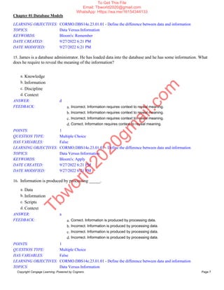 Chapter 01 Database Models
Copyright Cengage Learning. Powered by Cognero. Page 7
LEARNING OBJECTIVES: CORMO.DBS14e.23.01.01 - Define the difference between data and information
TOPICS: Data Versus Information
KEYWORDS: Bloom's: Remember
DATE CREATED: 9/27/2022 6:21 PM
DATE MODIFIED: 9/27/2022 6:21 PM
15. James is a database administrator. He has loaded data into the database and he has some information. What
does he require to reveal the meaning of the information?
a. Knowledge
b. Information
c. Discipline
d. Context
ANSWER: d
FEEDBACK: a. Incorrect. Information requires context to reveal meaning.
b. Incorrect. Information requires context to reveal meaning.
c. Incorrect. Information requires context to reveal meaning.
d. Correct. Information requires context to reveal meaning.
POINTS: 1
QUESTION TYPE: Multiple Choice
HAS VARIABLES: False
LEARNING OBJECTIVES: CORMO.DBS14e.23.01.01 - Define the difference between data and information
TOPICS: Data Versus Information
KEYWORDS: Bloom's: Apply
DATE CREATED: 9/27/2022 6:21 PM
DATE MODIFIED: 9/27/2022 6:21 PM
16. Information is produced by processing _____.
a. Data
b. Information
c. Scripts
d. Context
ANSWER: a
FEEDBACK: a. Correct. Information is produced by processing data.
b. Incorrect. Information is produced by processing data.
c. Incorrect. Information is produced by processing data.
d. Incorrect. Information is produced by processing data.
POINTS: 1
QUESTION TYPE: Multiple Choice
HAS VARIABLES: False
LEARNING OBJECTIVES: CORMO.DBS14e.23.01.01 - Define the difference between data and information
TOPICS: Data Versus Information
T
b
w
o
r
l
d
2
0
2
0
g
m
a
i
l
.
c
o
m
To Get This File
Email: Tbworld2020@gmail.com
WhatsApp: Https://wa.me/16154344133
 