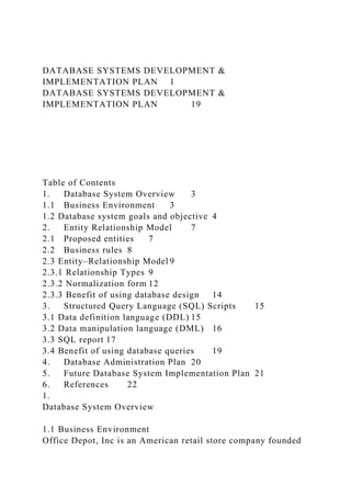 DATABASE SYSTEMS DEVELOPMENT &
IMPLEMENTATION PLAN 1
DATABASE SYSTEMS DEVELOPMENT &
IMPLEMENTATION PLAN 19
Table of Contents
1. Database System Overview 3
1.1 Business Environment 3
1.2 Database system goals and objective 4
2. Entity Relationship Model 7
2.1 Proposed entities 7
2.2 Business rules 8
2.3 Entity–Relationship Model 9
2.3.1 Relationship Types 9
2.3.2 Normalization form 12
2.3.3 Benefit of using database design 14
3. Structured Query Language (SQL) Scripts 15
3.1 Data definition language (DDL) 15
3.2 Data manipulation language (DML) 16
3.3 SQL report 17
3.4 Benefit of using database queries 19
4. Database Administration Plan 20
5. Future Database System Implementation Plan 21
6. References 22
1.
Database System Overview
1.1 Business Environment
Office Depot, Inc is an American retail store company founded
 