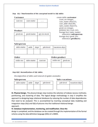 Database Systems Handbook
BY: MUHAMMAD SHARIF 100
III. Physical design. The physical design step involves the selection of indexes (access methods),
partitioning, and clustering of data. The logical design methodology in step II simplifies the
approach to designing large relational databases by reducing the number of data dependencies
that need to be analyzed. This is accomplished by inserting conceptual data modeling and
integration steps (II(a) and II(b) of pictures into the traditional relational design
approach.
IV. Database implementation, monitoring, and modification. Once the
design is completed, and the database can be created through the implementation of the formal
schema using the data definition language (DDL) of a DBMS.
 