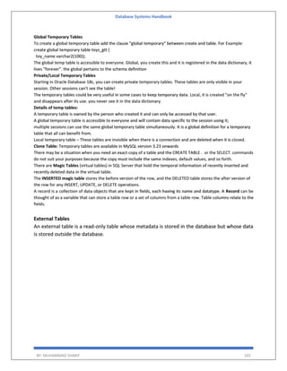 Database Systems Handbook
BY: MUHAMMAD SHARIF 103
Global Temporary Tables
To create a global temporary table add the clause "global temporary" between create and table. For Example:
create global temporary table toys_gtt (
toy_name varchar2(100));
The global temp table is accessible to everyone. Global, you create this and it is registered in the data dictionary, it
lives "forever". the global pertains to the schema definition
Private/Local Temporary Tables
Starting in Oracle Database 18c, you can create private temporary tables. These tables are only visible in your
session. Other sessions can't see the table!
The temporary tables could be very useful in some cases to keep temporary data. Local, it is created "on the fly"
and disappears after its use. you never see it in the data dictionary.
Details of temp tables:
A temporary table is owned by the person who created it and can only be accessed by that user.
A global temporary table is accessible to everyone and will contain data specific to the session using it;
multiple sessions can use the same global temporary table simultaneously. It is a global definition for a temporary
table that all can benefit from.
Local temporary table – These tables are invisible when there is a connection and are deleted when it is closed.
Clone Table: Temporary tables are available in MySQL version 3.23 onwards
There may be a situation when you need an exact copy of a table and the CREATE TABLE . or the SELECT. commands
do not suit your purposes because the copy must include the same indexes, default values, and so forth.
There are Magic Tables (virtual tables) in SQL Server that hold the temporal information of recently inserted and
recently deleted data in the virtual table.
The INSERTED magic table stores the before version of the row, and the DELETED table stores the after version of
the row for any INSERT, UPDATE, or DELETE operations.
A record is a collection of data objects that are kept in fields, each having its name and datatype. A Record can be
thought of as a variable that can store a table row or a set of columns from a table row. Table columns relate to the
fields.
External Tables
An external table is a read-only table whose metadata is stored in the database but whose data
is stored outside the database.
 