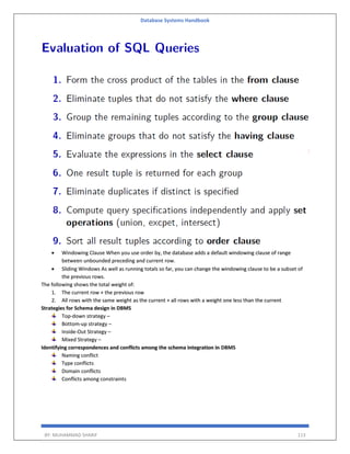 Database Systems Handbook
BY: MUHAMMAD SHARIF 113
 Windowing Clause When you use order by, the database adds a default windowing clause of range
between unbounded preceding and current row.
 Sliding Windows As well as running totals so far, you can change the windowing clause to be a subset of
the previous rows.
The following shows the total weight of:
1. The current row + the previous row
2. All rows with the same weight as the current + all rows with a weight one less than the current
Strategies for Schema design in DBMS
Top-down strategy –
Bottom-up strategy –
Inside-Out Strategy –
Mixed Strategy –
Identifying correspondences and conflicts among the schema integration in DBMS
Naming conflict
Type conflicts
Domain conflicts
Conflicts among constraints
 