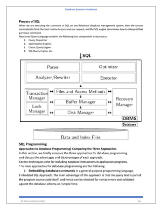 Database Systems Handbook
BY: MUHAMMAD SHARIF 114
Process of SQL
When we are executing the command of SQL on any Relational database management system, then the system
automatically finds the best routine to carry out our request, and the SQL engine determines how to interpret that
particular command.
Structured Query Language contains the following four components in its process:
1. Query Dispatcher
2. Optimization Engines
3. Classic Query Engine
4. SQL Query Engine, etc.
SQL Programming
Approaches to Database Programming| Comparing the Three Approaches
In this section, we briefly compare the three approaches for database programming
and discuss the advantages and disadvantages of each approach.
Several techniques exist for including database interactions in application programs.
The main approaches for database programming are the following:
1. Embedding database commands in a general-purpose programming language.
Embedded SQL Approach. The main advantage of this approach is that the query text is part of
the program source code itself, and hence can be checked for syntax errors and validated
against the database schema at compile time.
 