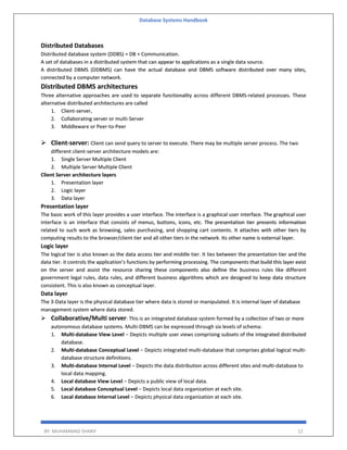 Database Systems Handbook
BY: MUHAMMAD SHARIF 12
Distributed Databases
Distributed database system (DDBS) = DB + Communication.
A set of databases in a distributed system that can appear to applications as a single data source.
A distributed DBMS (DDBMS) can have the actual database and DBMS software distributed over many sites,
connected by a computer network.
Distributed DBMS architectures
Three alternative approaches are used to separate functionality across different DBMS-related processes. These
alternative distributed architectures are called
1. Client-server,
2. Collaborating server or multi-Server
3. Middleware or Peer-to-Peer
 Client-server: Client can send query to server to execute. There may be multiple server process. The two
different client-server architecture models are:
1. Single Server Multiple Client
2. Multiple Server Multiple Client
Client Server architecture layers
1. Presentation layer
2. Logic layer
3. Data layer
Presentation layer
The basic work of this layer provides a user interface. The interface is a graphical user interface. The graphical user
interface is an interface that consists of menus, buttons, icons, etc. The presentation tier presents information
related to such work as browsing, sales purchasing, and shopping cart contents. It attaches with other tiers by
computing results to the browser/client tier and all other tiers in the network. Its other name is external layer.
Logic layer
The logical tier is also known as the data access tier and middle tier. It lies between the presentation tier and the
data tier. it controls the application’s functions by performing processing. The components that build this layer exist
on the server and assist the resource sharing these components also define the business rules like different
government legal rules, data rules, and different business algorithms which are designed to keep data structure
consistent. This is also known as conceptual layer.
Data layer
The 3-Data layer is the physical database tier where data is stored or manipulated. It is internal layer of database
management system where data stored.
 Collaborative/Multi server: This is an integrated database system formed by a collection of two or more
autonomous database systems. Multi-DBMS can be expressed through six levels of schema:
1. Multi-database View Level − Depicts multiple user views comprising subsets of the integrated distributed
database.
2. Multi-database Conceptual Level − Depicts integrated multi-database that comprises global logical multi-
database structure definitions.
3. Multi-database Internal Level − Depicts the data distribution across different sites and multi-database to
local data mapping.
4. Local database View Level − Depicts a public view of local data.
5. Local database Conceptual Level − Depicts local data organization at each site.
6. Local database Internal Level − Depicts physical data organization at each site.
 