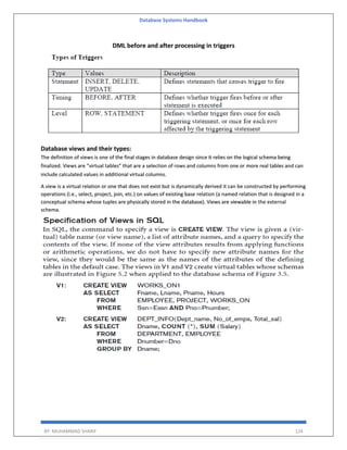 Database Systems Handbook
BY: MUHAMMAD SHARIF 124
DML before and after processing in triggers
Database views and their types:
The definition of views is one of the final stages in database design since it relies on the logical schema being
finalized. Views are “virtual tables” that are a selection of rows and columns from one or more real tables and can
include calculated values in additional virtual columns.
A view is a virtual relation or one that does not exist but is dynamically derived it can be constructed by performing
operations (i.e., select, project, join, etc.) on values of existing base relation (a named relation that is designed in a
conceptual schema whose tuples are physically stored in the database). Views are viewable in the external
schema.
 
