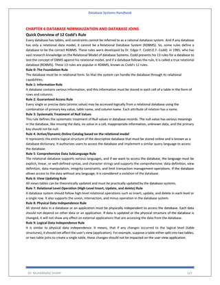 Database Systems Handbook
BY: MUHAMMAD SHARIF 127
CHAPTER 6 DATABASE NORMALIZATION AND DATABASE JOINS
Quick Overview of 12 Codd's Rule
Every database has tables, and constraints cannot be referred to as a rational database system. And if any database
has only a relational data model, it cannot be a Relational Database System (RDBMS). So, some rules define a
database to be the correct RDBMS. These rules were developed by Dr. Edgar F. Codd (E.F. Codd) in 1985, who has
vast research knowledge on the Relational Model of database Systems. Codd presents his 13 rules for a database to
test the concept of DBMS against his relational model, and if a database follows the rule, it is called a true relational
database (RDBMS). These 13 rules are popular in RDBMS, known as Codd's 12 rules.
Rule 0: The Foundation Rule
The database must be in relational form. So that the system can handle the database through its relational
capabilities.
Rule 1: Information Rule
A database contains various information, and this information must be stored in each cell of a table in the form of
rows and columns.
Rule 2: Guaranteed Access Rule
Every single or precise data (atomic value) may be accessed logically from a relational database using the
combination of primary key value, table name, and column name. Each attribute of relation has a name.
Rule 3: Systematic Treatment of Null Values
This rule defines the systematic treatment of Null values in database records. The null value has various meanings
in the database, like missing the data, no value in a cell, inappropriate information, unknown data, and the primary
key should not be null.
Rule 4: Active/Dynamic Online Catalog based on the relational model
It represents the entire logical structure of the descriptive database that must be stored online and is known as a
database dictionary. It authorizes users to access the database and implement a similar query language to access
the database.
Rule 5: Comprehensive Data SubLanguage Rule
The relational database supports various languages, and if we want to access the database, the language must be
explicit, linear, or well-defined syntax, and character strings and supports the comprehensive: data definition, view
definition, data manipulation, integrity constraints, and limit transaction management operations. If the database
allows access to the data without any language, it is considered a violation of the database.
Rule 6: View Updating Rule
All views tables can be theoretically updated and must be practically updated by the database systems.
Rule 7: Relational Level Operation (High-Level Insert, Update, and delete) Rule
A database system should follow high-level relational operations such as insert, update, and delete in each level or
a single row. It also supports the union, intersection, and minus operation in the database system.
Rule 8: Physical Data Independence Rule
All stored data in a database or an application must be physically independent to access the database. Each data
should not depend on other data or an application. If data is updated or the physical structure of the database is
changed, it will not show any effect on external applications that are accessing the data from the database.
Rule 9: Logical Data Independence Rule
It is similar to physical data independence. It means, that if any changes occurred to the logical level (table
structures), it should not affect the user's view (application). For example, suppose a table either split into two tables,
or two table joins to create a single table, these changes should not be impacted on the user view application.
 