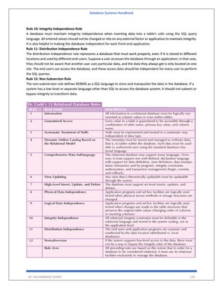 Database Systems Handbook
BY: MUHAMMAD SHARIF 128
Rule 10: Integrity Independence Rule
A database must maintain integrity independence when inserting data into a table's cells using the SQL query
language. All entered values should not be changed or rely on any external factor or application to maintain integrity.
It is also helpful in making the database independent for each front-end application.
Rule 11: Distribution Independence Rule
The distribution independence rule represents a database that must work properly, even if it is stored in different
locations and used by different end-users. Suppose a user accesses the database through an application; in that case,
they should not be aware that another user uses particular data, and the data they always get is only located on one
site. The end users can access the database, and these access data should be independent for every user to perform
the SQL queries.
Rule 12: Non-Subversion Rule
The non-submersion rule defines RDBMS as a SQL language to store and manipulate the data in the database. If a
system has a low-level or separate language other than SQL to access the database system, it should not subvert or
bypass integrity to transform data.
 