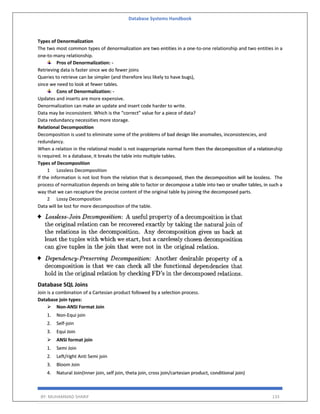Database Systems Handbook
BY: MUHAMMAD SHARIF 133
Types of Denormalization
The two most common types of denormalization are two entities in a one-to-one relationship and two entities in a
one-to-many relationship.
Pros of Denormalization: -
Retrieving data is faster since we do fewer joins
Queries to retrieve can be simpler (and therefore less likely to have bugs),
since we need to look at fewer tables.
Cons of Denormalization: -
Updates and inserts are more expensive.
Denormalization can make an update and insert code harder to write.
Data may be inconsistent. Which is the “correct” value for a piece of data?
Data redundancy necessities more storage.
Relational Decomposition
Decomposition is used to eliminate some of the problems of bad design like anomalies, inconsistencies, and
redundancy.
When a relation in the relational model is not inappropriate normal form then the decomposition of a relationship
is required. In a database, it breaks the table into multiple tables.
Types of Decomposition
1 Lossless Decomposition
If the information is not lost from the relation that is decomposed, then the decomposition will be lossless. The
process of normalization depends on being able to factor or decompose a table into two or smaller tables, in such a
way that we can recapture the precise content of the original table by joining the decomposed parts.
2 Lossy Decomposition
Data will be lost for more decomposition of the table.
Database SQL Joins
Join is a combination of a Cartesian product followed by a selection process.
Database join types:
 Non-ANSI Format Join
1. Non-Equi join
2. Self-join
3. Equi Join
 ANSI format join
1. Semi Join
2. Left/right Anti Semi join
3. Bloom Join
4. Natural Join(Inner join, self join, theta join, cross join/cartesian product, conditional join)
 