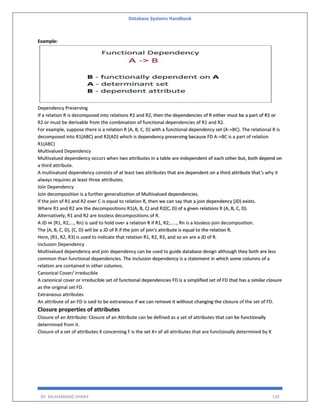 Database Systems Handbook
BY: MUHAMMAD SHARIF 139
Example:
Dependency Preserving
If a relation R is decomposed into relations R1 and R2, then the dependencies of R either must be a part of R1 or
R2 or must be derivable from the combination of functional dependencies of R1 and R2.
For example, suppose there is a relation R (A, B, C, D) with a functional dependency set (A->BC). The relational R is
decomposed into R1(ABC) and R2(AD) which is dependency preserving because FD A->BC is a part of relation
R1(ABC)
Multivalued Dependency
Multivalued dependency occurs when two attributes in a table are independent of each other but, both depend on
a third attribute.
A multivalued dependency consists of at least two attributes that are dependent on a third attribute that's why it
always requires at least three attributes.
Join Dependency
Join decomposition is a further generalization of Multivalued dependencies.
If the join of R1 and R2 over C is equal to relation R, then we can say that a join dependency (JD) exists.
Where R1 and R2 are the decompositions R1(A, B, C) and R2(C, D) of a given relations R (A, B, C, D).
Alternatively, R1 and R2 are lossless decompositions of R.
A JD ⋈ {R1, R2,..., Rn} is said to hold over a relation R if R1, R2,....., Rn is a lossless-join decomposition.
The (A, B, C, D), (C, D) will be a JD of R if the join of join's attribute is equal to the relation R.
Here, (R1, R2, R3) is used to indicate that relation R1, R2, R3, and so on are a JD of R.
Inclusion Dependency
Multivalued dependency and join dependency can be used to guide database design although they both are less
common than functional dependencies. The inclusion dependency is a statement in which some columns of a
relation are contained in other columns.
Canonical Cover/ irreducible
A canonical cover or irreducible set of functional dependencies FD is a simplified set of FD that has a similar closure
as the original set FD.
Extraneous attributes
An attribute of an FD is said to be extraneous if we can remove it without changing the closure of the set of FD.
Closure properties of attributes
Closure of an Attribute: Closure of an Attribute can be defined as a set of attributes that can be functionally
determined from it.
Closure of a set of attributes X concerning F is the set X+ of all attributes that are functionally determined by X
 
