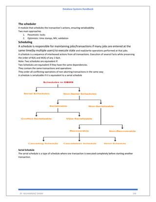 Database Systems Handbook
BY: MUHAMMAD SHARIF 144
The scheduler
A module that schedules the transaction’s actions, ensuring serializability
Two main approaches
1. Pessimistic: locks
2. Optimistic: time stamps, MV, validation
Scheduling
A schedule is responsible for maintaining jobs/transactions if many jobs are entered at the
same time(by multiple users) to execute state and read/write operations performed at that jobs.
A schedule is a sequence of interleaved actions from all transactions. Execution of several Facts while preserving
the order of R(A) and W(A) of any 1 Xact.
Note: Two schedules are equivalent if:
Two Schedules are equivalent if they have the same dependencies.
They contain the same transactions and operations
They order all conflicting operations of non-aborting transactions in the same way
A schedule is serializable if it is equivalent to a serial schedule
Serial Schedule
The serial schedule is a type of schedule where one transaction is executed completely before starting another
transaction.
 