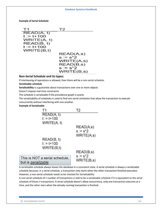 Database Systems Handbook
BY: MUHAMMAD SHARIF 145
Example of Serial Schedule
Non-Serial Schedule and its types:
If interleaving of operations is allowed, then there will be a non-serial schedule.
Serializable schedule
Serializability is a guarantee about transactions over one or more objects
Doesn’t impose real-time constraints
The schedule is serializable if the precedence graph is acyclic
The serializability of schedules is used to find non-serial schedules that allow the transaction to execute
concurrently without interfering with one another.
Example of Serializable
A serializable schedule always leaves the database in a consistent state. A serial schedule is always a serializable
schedule because, in a serial schedule, a transaction only starts when the other transaction finished execution.
However, a non-serial schedule needs to be checked for Serializability.
A non-serial schedule of n number of transactions is said to be a serializable schedule if it is equivalent to the serial
schedule of those n transactions. A serial schedule doesn’t allow concurrency, only one transaction executes at a
time, and the other stars when the already running transaction is finished.
 