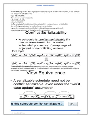 Database Systems Handbook
BY: MUHAMMAD SHARIF 146
Linearizability: a guarantee about single operations on single objects Once the write completes, all later reads (by
wall clock) should reflect that write.
Types of Serializability
There are two types of Serializability.
1. Conflict Serializability
2. View Serializability
Conflict Serializable A schedule is conflict serializable if it is equivalent to some serial schedule
Non-conflicting operations can be reordered to get a serial schedule.
In general, a schedule is conflict-serializable if and only if its precedence graph is acyclic
A precedence graph is used for Testing for Conflict-Serializability
View serializability/view equivalence is a concept that is used to compute whether schedules are View-
Serializable or not. A schedule is said to be View-Serializable if it is view equivalent to a Serial Schedule (where no
interleaving of transactions is possible).
 