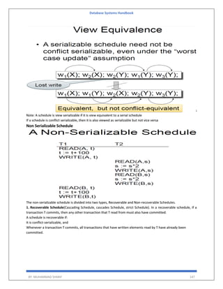 Database Systems Handbook
BY: MUHAMMAD SHARIF 147
Note: A schedule is view serializable if it is view equivalent to a serial schedule
If a schedule is conflict serializable, then it is also viewed as serializable but not vice versa
Non Serializable Schedule
The non-serializable schedule is divided into two types, Recoverable and Non-recoverable Schedules.
1. Recoverable Schedule(Cascading Schedule, cascades Schedule, strict Schedule). In a recoverable schedule, if a
transaction T commits, then any other transaction that T read from must also have committed.
A schedule is recoverable if:
It is conflict-serializable, and
Whenever a transaction T commits, all transactions that have written elements read by T have already been
committed.
 