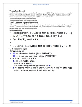 Database Systems Handbook
BY: MUHAMMAD SHARIF 150
Three-phase Commit
Another real-world atomic commit protocol is a three-phase commit (3PC). This protocol can reduce the amount of
blocking and provide for more flexible recovery in the event of failure. Although it is a better choice in unusually
failure-prone environments, its complexity makes 2PC the more popular choice.
Transaction atomicity using a two-phase commit
Transaction serializability using distributed locking.
DBMS Deadlock Types or techniques
All lock requests are made to the concurrency-control manager. Transactions proceed only once the lock request is
granted. A lock is a variable, associated with the data item, which controls the access of that data item. Locking is
the most widely used form of concurrency control.
Deadlock Example:
Lock modes and types
 