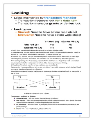 Database Systems Handbook
BY: MUHAMMAD SHARIF 151
1. Binary Locks: A Binary lock on a data item can either be locked or unlocked states.
2. Shared/exclusive: This type of locking mechanism separates the locks in DBMS based on their uses. If a lock is
acquired on a data item to perform a write operation, it is called an exclusive lock.
3. Simplistic Lock Protocol: This type of lock-based protocol allows transactions to obtain a lock on every object
before beginning operation. Transactions may unlock the data item after finishing the ‘write’ operation.
4. Pre-claiming Locking: Two-Phase locking protocol which is also known as a 2PL protocol needs a transaction
should acquire a lock after it releases one of its locks. It has 2 phases growing and shrinking.
5. Shared lock: These locks are referred to as read locks, and denoted by 'S'.
If a transaction T has obtained Shared-lock on data item X, then T can read X, but cannot write X. Multiple Shared
locks can be placed simultaneously on a data item.
A deadlock is an unwanted situation in which two or more transactions are waiting indefinitely for one another to
give up locks.
Four necessary conditions for deadlock
Mutual exclusion -- only one process at a time can use the resource
Hold and wait -- there must exist a process that is holding at least one resource and is waiting to acquire
additional resources that are currently being held by other processes.
No preemption -- resources cannot be preempted; a resource can be released only voluntarily by the
process holding it.
Circular wait – one waits for others, others wait for one.
 