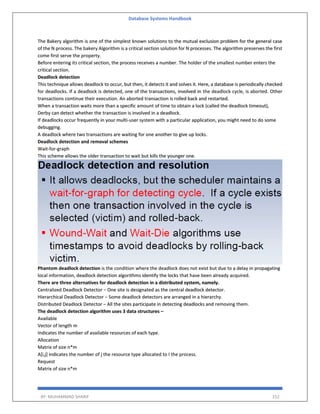 Database Systems Handbook
BY: MUHAMMAD SHARIF 152
The Bakery algorithm is one of the simplest known solutions to the mutual exclusion problem for the general case
of the N process. The bakery Algorithm is a critical section solution for N processes. The algorithm preserves the first
come first serve the property.
Before entering its critical section, the process receives a number. The holder of the smallest number enters the
critical section.
Deadlock detection
This technique allows deadlock to occur, but then, it detects it and solves it. Here, a database is periodically checked
for deadlocks. If a deadlock is detected, one of the transactions, involved in the deadlock cycle, is aborted. Other
transactions continue their execution. An aborted transaction is rolled back and restarted.
When a transaction waits more than a specific amount of time to obtain a lock (called the deadlock timeout),
Derby can detect whether the transaction is involved in a deadlock.
If deadlocks occur frequently in your multi-user system with a particular application, you might need to do some
debugging.
A deadlock where two transactions are waiting for one another to give up locks.
Deadlock detection and removal schemes
Wait-for-graph
This scheme allows the older transaction to wait but kills the younger one.
Phantom deadlock detection is the condition where the deadlock does not exist but due to a delay in propagating
local information, deadlock detection algorithms identify the locks that have been already acquired.
There are three alternatives for deadlock detection in a distributed system, namely.
Centralized Deadlock Detector − One site is designated as the central deadlock detector.
Hierarchical Deadlock Detector − Some deadlock detectors are arranged in a hierarchy.
Distributed Deadlock Detector − All the sites participate in detecting deadlocks and removing them.
The deadlock detection algorithm uses 3 data structures –
Available
Vector of length m
Indicates the number of available resources of each type.
Allocation
Matrix of size n*m
A[i,j] indicates the number of j the resource type allocated to I the process.
Request
Matrix of size n*m
 