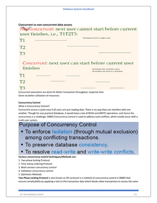 Database Systems Handbook
BY: MUHAMMAD SHARIF 155
Concurrent vs non-concurrent data access
Concurrent executions are done for Better transaction throughput, response time
Done via better utilization of resources:
Concurrency Control
What is Concurrency Control?
Concurrent access is quite easy if all users are just reading data. There is no way they can interfere with one
another. Though for any practical Database, it would have a mix of READ and WRITE operations, and hence the
concurrency is a challenge. DBMS Concurrency Control is used to address such conflicts, which mostly occur with a
multi-user system.
Various concurrency control techniques/Methods are:
1. Two-phase locking Protocol
2. Time stamp ordering Protocol
3. Multi-version concurrency control
4. Validation concurrency control
5. Optimistic Methods
Two Phase Locking Protocol is also known as 2PL protocol is a method of concurrency control in DBMS that
ensures serializability by applying a lock to the transaction data which blocks other transactions to access the same
 