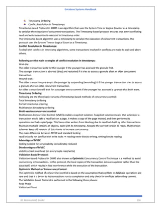 Database Systems Handbook
BY: MUHAMMAD SHARIF 158
Timestamp Ordering
Conflict Resolution in Timestamps
Timestamp-based Protocol in DBMS is an algorithm that uses the System Time or Logical Counter as a timestamp
to serialize the execution of concurrent transactions. The Timestamp-based protocol ensures that every conflicting
read and write operation is executed in timestamp order.
The timestamp-based algorithm uses a timestamp to serialize the execution of concurrent transactions. The
protocol uses the System Time or Logical Count as a Timestamp.
Conflict Resolution in Timestamps:
To deal with conflicts in timestamp algorithms, some transactions involved in conflicts are made to wait and abort
others.
Following are the main strategies of conflict resolution in timestamps:
Wait-die:
The older transaction waits for the younger if the younger has accessed the granule first.
The younger transaction is aborted (dies) and restarted if it tries to access a granule after an older concurrent
transaction.
Wound-wait:
The older transaction pre-empts the younger by suspending (wounding) it if the younger transaction tries to access
a granule after an older concurrent transaction.
An older transaction will wait for a younger one to commit if the younger has accessed a granule that both want.
Timestamp Ordering:
Following are the three basic variants of timestamp-based methods of concurrency control:
Total timestamp ordering
Partial timestamp ordering
Multiversion timestamp ordering
Multi-version concurrency control
Multiversion Concurrency Control (MVCC) enables snapshot isolation. Snapshot isolation means that whenever a
transaction would take a read lock on a page, it makes a copy of the page instead, and then performs its
operations on that copied page. This frees other writers from blocking due to read lock held by other transactions.
Maintain multiple versions of objects, each with its timestamp. Allocate the correct version to reads. Multiversion
schemes keep old versions of data items to increase concurrency.
The main difference between MVCC and standard locking:
read locks do not conflict with write locks ⇒ reading never blocks writing, writing blocks reading
Advantage of MVCC
locking needed for serializability considerably reduced
Disadvantages of MVCC
visibility-check overhead (on every tuple read/write)
Validation-Based Protocols
Validation-based Protocol in DBMS also known as Optimistic Concurrency Control Technique is a method to avoid
concurrency in transactions. In this protocol, the local copies of the transaction data are updated rather than the
data itself, which results in less interference while the execution of the transaction.
Optimistic Methods of Concurrency Control:
The optimistic method of concurrency control is based on the assumption that conflicts in database operations are
rare and that it is better to let transactions run to completion and only check for conflicts before they commit.
The Validation based Protocol is performed in the following three phases:
Read Phase
Validation Phase
 