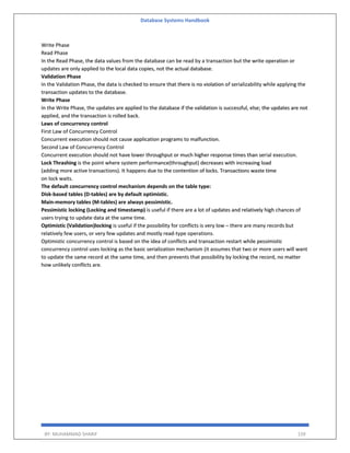 Database Systems Handbook
BY: MUHAMMAD SHARIF 159
Write Phase
Read Phase
In the Read Phase, the data values from the database can be read by a transaction but the write operation or
updates are only applied to the local data copies, not the actual database.
Validation Phase
In the Validation Phase, the data is checked to ensure that there is no violation of serializability while applying the
transaction updates to the database.
Write Phase
In the Write Phase, the updates are applied to the database if the validation is successful, else; the updates are not
applied, and the transaction is rolled back.
Laws of concurrency control
First Law of Concurrency Control
Concurrent execution should not cause application programs to malfunction.
Second Law of Concurrency Control
Concurrent execution should not have lower throughput or much higher response times than serial execution.
Lock Thrashing is the point where system performance(throughput) decreases with increasing load
(adding more active transactions). It happens due to the contention of locks. Transactions waste time
on lock waits.
The default concurrency control mechanism depends on the table type:
Disk-based tables (D-tables) are by default optimistic.
Main-memory tables (M-tables) are always pessimistic.
Pessimistic locking (Locking and timestamp) is useful if there are a lot of updates and relatively high chances of
users trying to update data at the same time.
Optimistic (Validation)locking is useful if the possibility for conflicts is very low – there are many records but
relatively few users, or very few updates and mostly read-type operations.
Optimistic concurrency control is based on the idea of conflicts and transaction restart while pessimistic
concurrency control uses locking as the basic serialization mechanism (it assumes that two or more users will want
to update the same record at the same time, and then prevents that possibility by locking the record, no matter
how unlikely conflicts are.
 