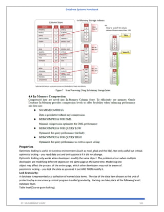 Database Systems Handbook
BY: MUHAMMAD SHARIF 161
Properties
Optimistic locking is useful in stateless environments (such as mod_plsql and the like). Not only useful but critical.
optimistic locking -- you read data out and only update it if it did not change.
Optimistic locking only works when developers modify the same object. The problem occurs when multiple
developers are modifying different objects on the same page at the same time. Modifying one
object may affect the process of the entire page, which other developers may not be aware of.
pessimistic locking -- you lock the data as you read it out AND THEN modify it.
Lock Granularity:
A database is represented as a collection of named data items. The size of the data item chosen as the unit of
protection by a concurrency control program is called granularity. Locking can take place at the following level :
Database level.
Table level(Coarse-grain locking).
 