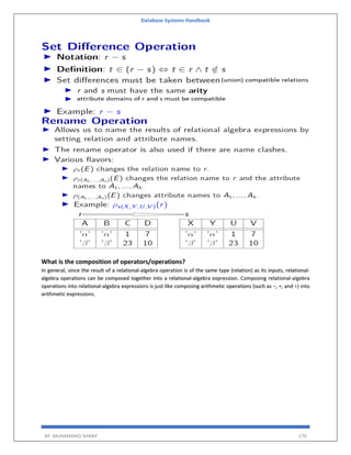 Database Systems Handbook
BY: MUHAMMAD SHARIF 170
What is the composition of operators/operations?
In general, since the result of a relational-algebra operation is of the same type (relation) as its inputs, relational-
algebra operations can be composed together into a relational-algebra expression. Composing relational-algebra
operations into relational-algebra expressions is just like composing arithmetic operations (such as −, ∗, and ÷) into
arithmetic expressions.
 